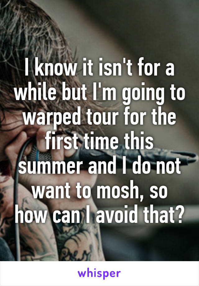 I know it isn't for a while but I'm going to warped tour for the first time this summer and I do not want to mosh, so how can I avoid that?