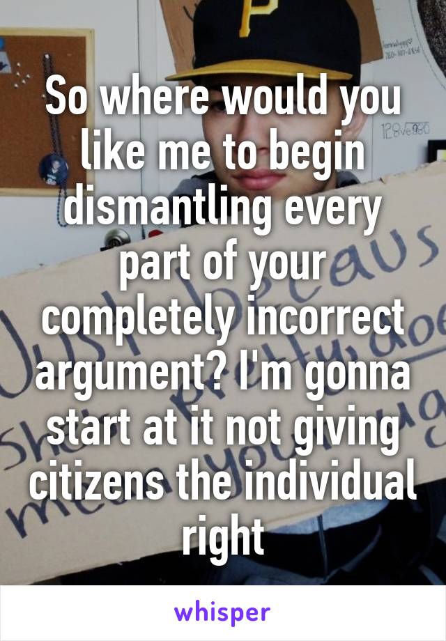 So where would you like me to begin dismantling every part of your completely incorrect argument? I'm gonna start at it not giving citizens the individual right