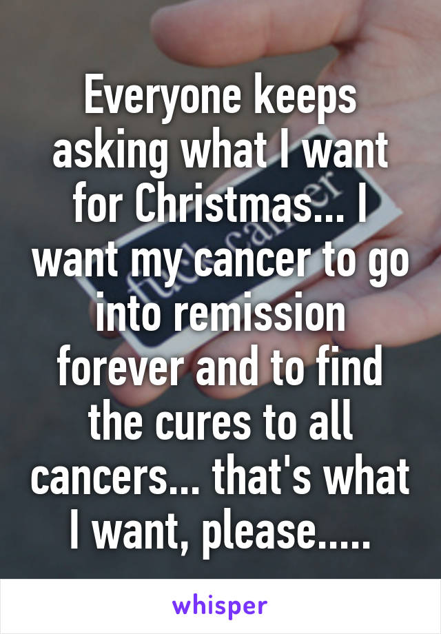 Everyone keeps asking what I want for Christmas... I want my cancer to go into remission forever and to find the cures to all cancers... that's what I want, please.....