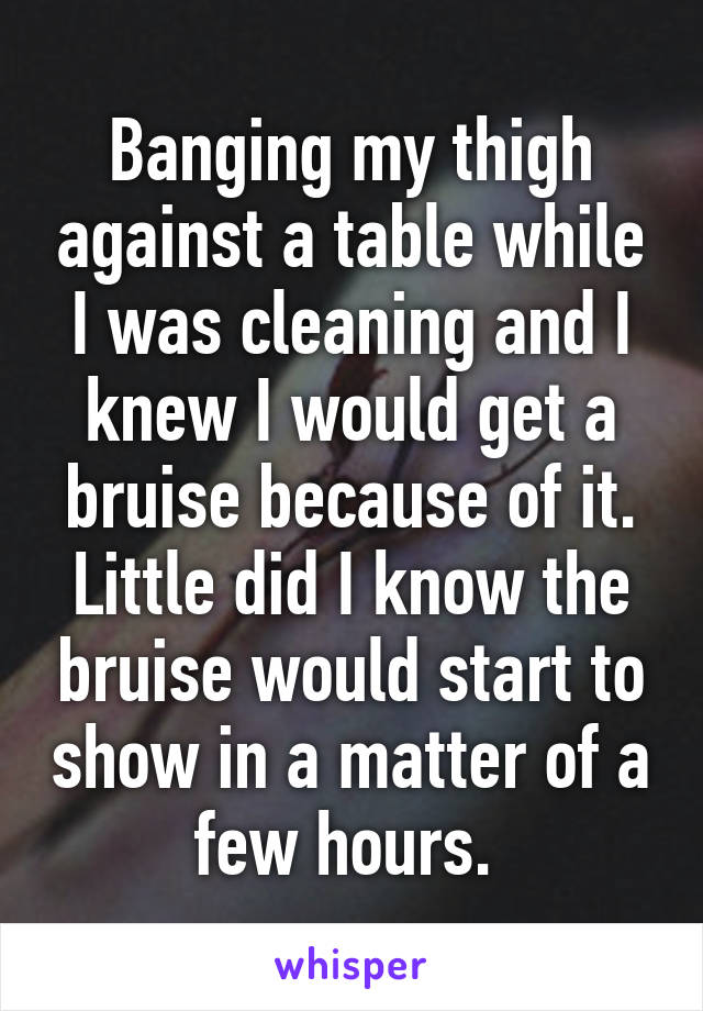 Banging my thigh against a table while I was cleaning and I knew I would get a bruise because of it. Little did I know the bruise would start to show in a matter of a few hours. 