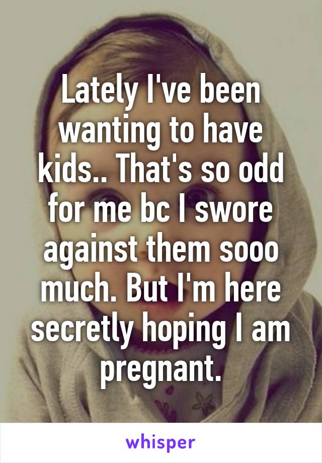 Lately I've been wanting to have kids.. That's so odd for me bc I swore against them sooo much. But I'm here secretly hoping I am pregnant.