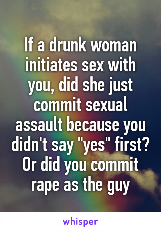 If a drunk woman initiates sex with you, did she just commit sexual assault because you didn't say "yes" first? Or did you commit rape as the guy