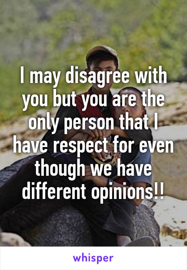 I may disagree with you but you are the only person that I have respect for even though we have different opinions!!