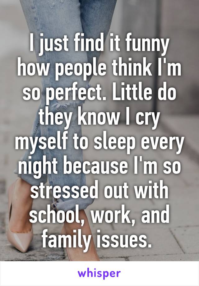 I just find it funny how people think I'm so perfect. Little do they know I cry myself to sleep every night because I'm so stressed out with school, work, and family issues. 