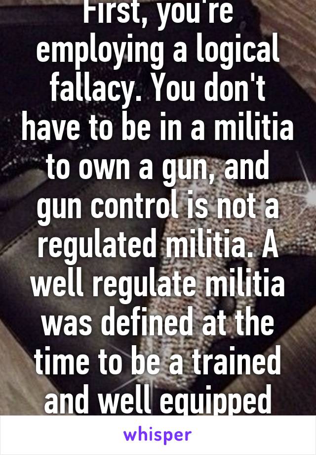 First, you're employing a logical fallacy. You don't have to be in a militia to own a gun, and gun control is not a regulated militia. A well regulate militia was defined at the time to be a trained and well equipped civilian force and COC