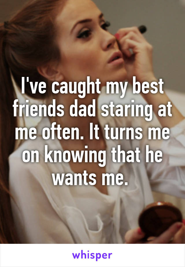 I've caught my best friends dad staring at me often. It turns me on knowing that he wants me. 