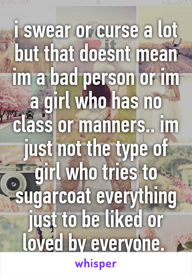 i swear or curse a lot but that doesnt mean im a bad person or im a girl who has no class or manners.. im just not the type of girl who tries to sugarcoat everything just to be liked or loved by everyone. 