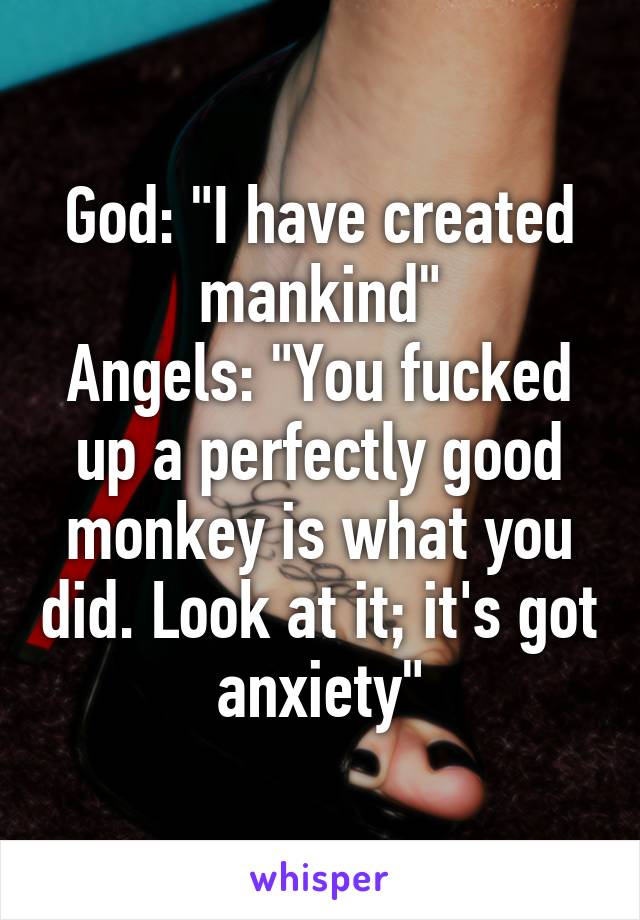 God: "I have created mankind"
Angels: "You fucked up a perfectly good monkey is what you did. Look at it; it's got anxiety"