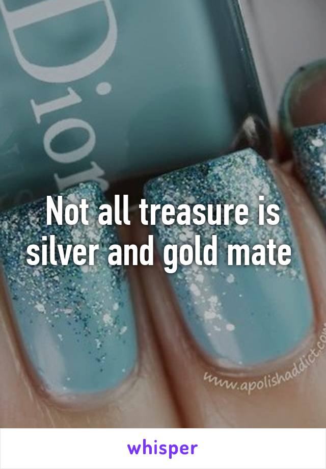 Not all treasure is silver and gold mate 