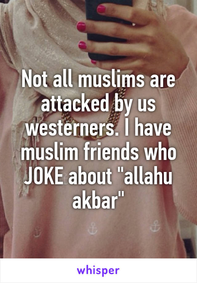 Not all muslims are attacked by us westerners. I have muslim friends who JOKE about "allahu akbar"