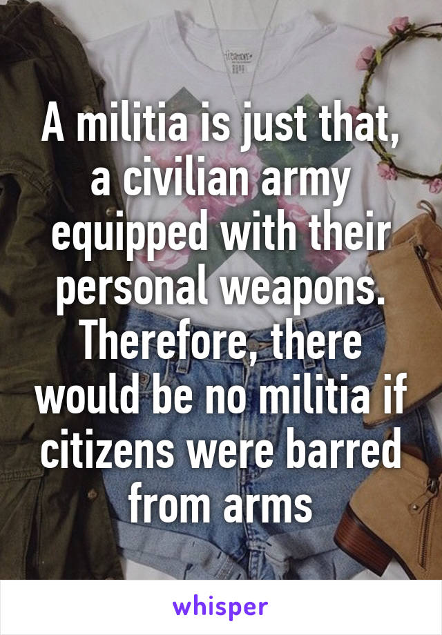 A militia is just that, a civilian army equipped with their personal weapons. Therefore, there would be no militia if citizens were barred from arms