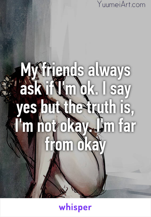 My friends always ask if I'm ok. I say yes but the truth is, I'm not okay. I'm far from okay