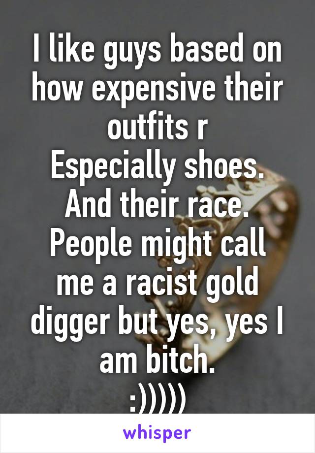 I like guys based on how expensive their outfits r
Especially shoes. And their race.
People might call me a racist gold digger but yes, yes I am bitch.
:)))))