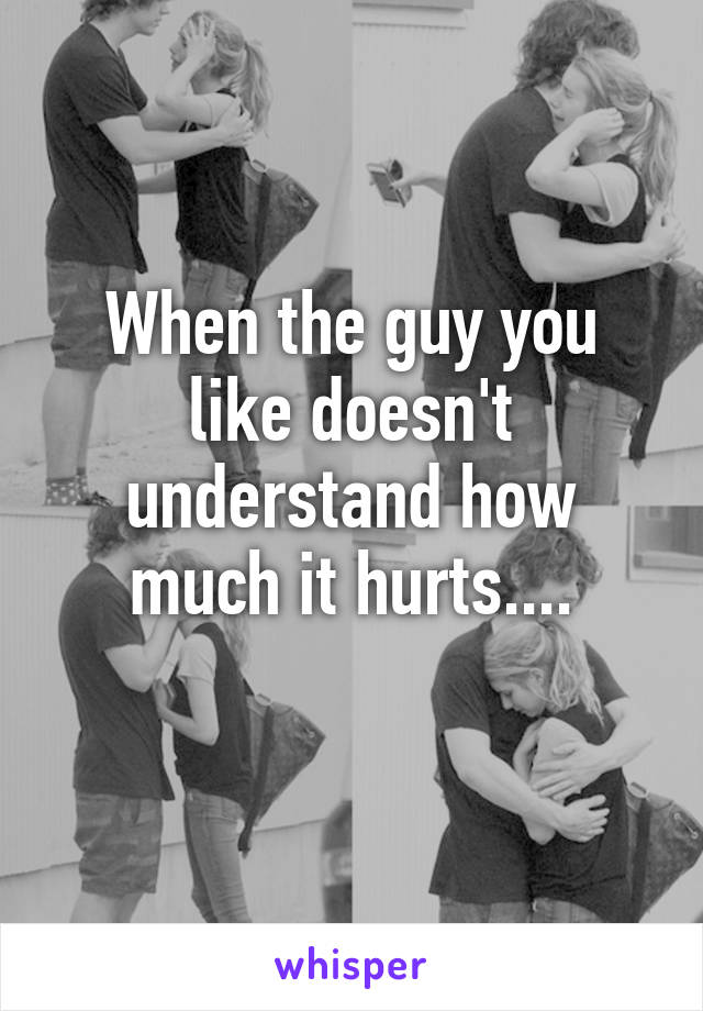 When the guy you like doesn't understand how much it hurts....
