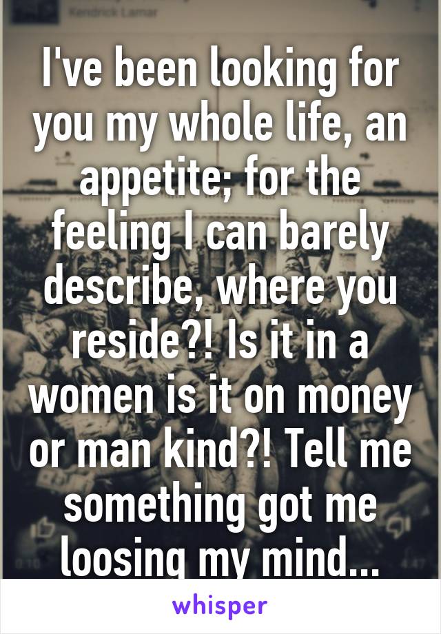 I've been looking for you my whole life, an appetite; for the feeling I can barely describe, where you reside?! Is it in a women is it on money or man kind?! Tell me something got me loosing my mind...