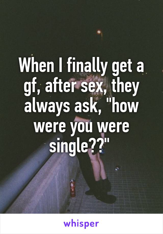 When I finally get a gf, after sex, they always ask, "how were you were single??" 
