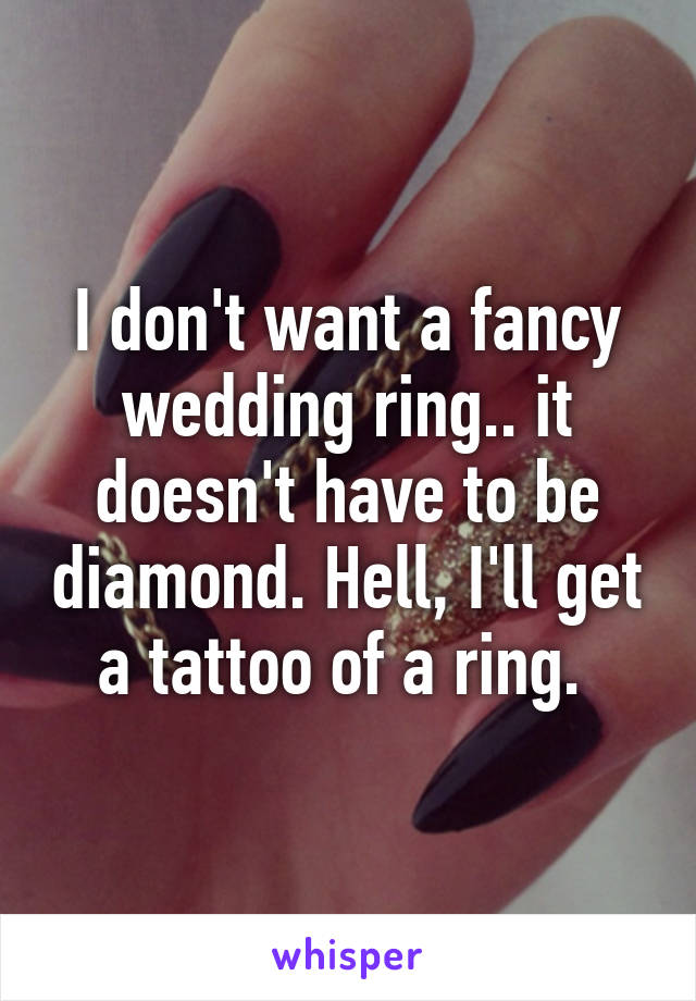 I don't want a fancy wedding ring.. it doesn't have to be diamond. Hell, I'll get a tattoo of a ring. 