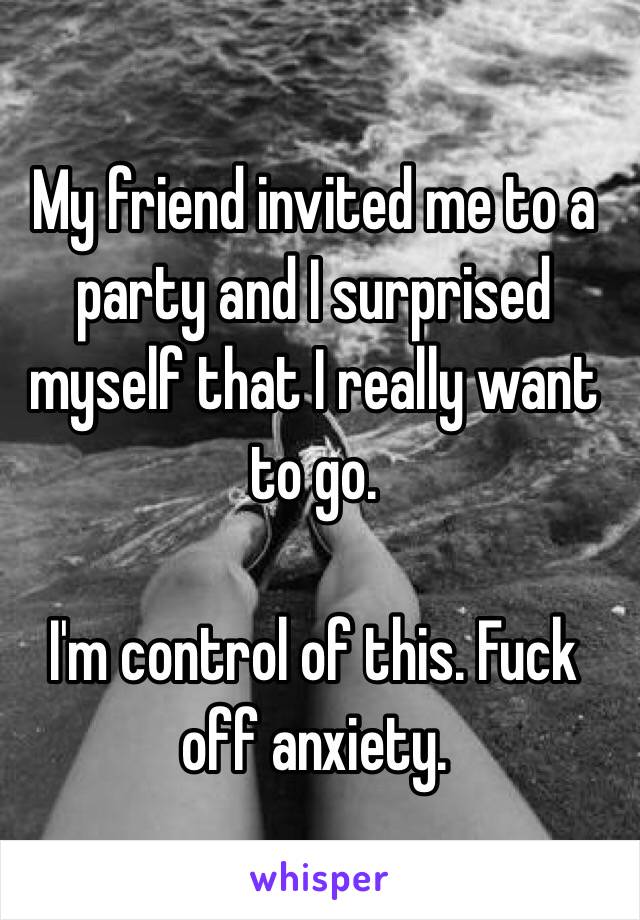 My friend invited me to a party and I surprised myself that I really want to go.

I'm control of this. Fuck off anxiety.
