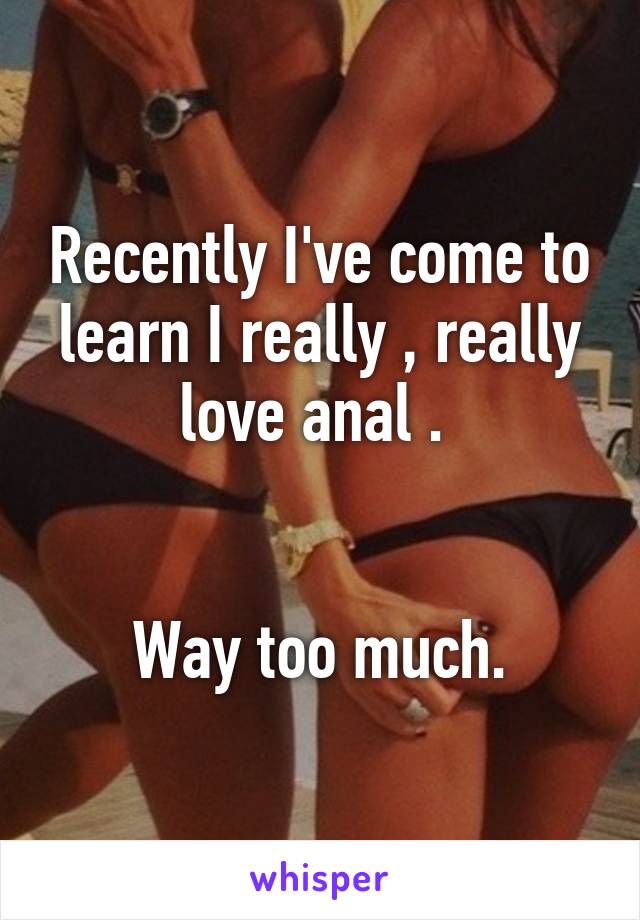 Recently I've come to learn I really , really love anal . 


Way too much.