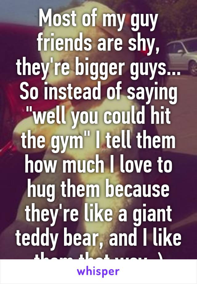 Most of my guy friends are shy, they're bigger guys... So instead of saying "well you could hit the gym" I tell them how much I love to hug them because they're like a giant teddy bear, and I like them that way :)