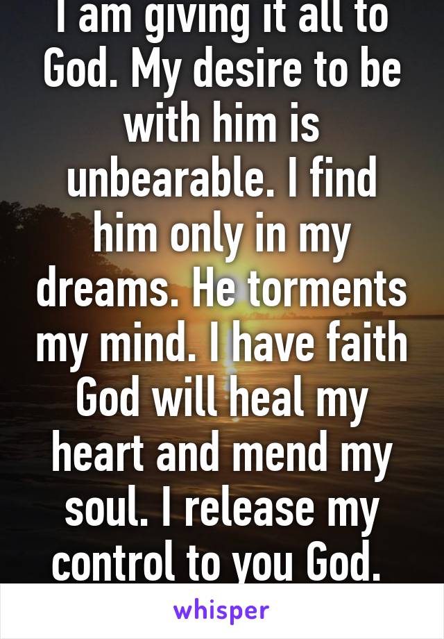 I am giving it all to God. My desire to be with him is unbearable. I find him only in my dreams. He torments my mind. I have faith God will heal my heart and mend my soul. I release my control to you God. 
