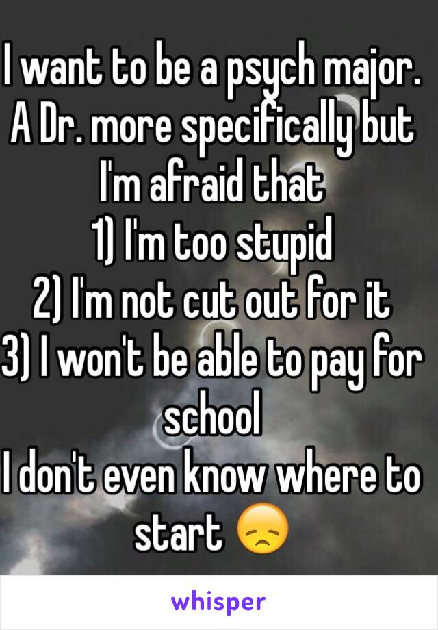 I want to be a psych major. A Dr. more specifically but I'm afraid that 
1) I'm too stupid
2) I'm not cut out for it
3) I won't be able to pay for school 
I don't even know where to start 😞