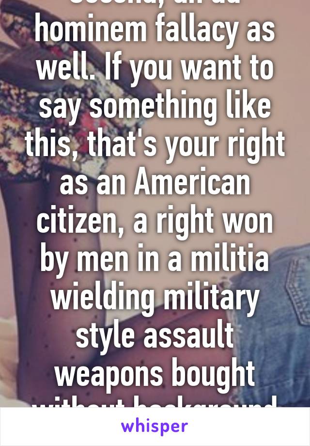 Second, an ad hominem fallacy as well. If you want to say something like this, that's your right as an American citizen, a right won by men in a militia wielding military style assault weapons bought without background checks