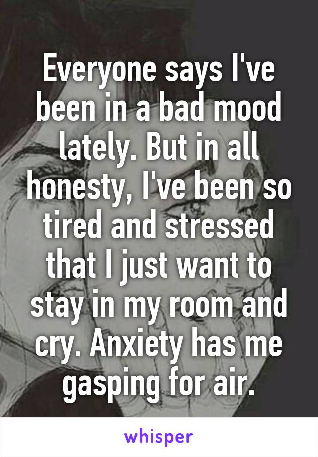 Everyone says I've been in a bad mood lately. But in all honesty, I've been so tired and stressed that I just want to stay in my room and cry. Anxiety has me gasping for air.