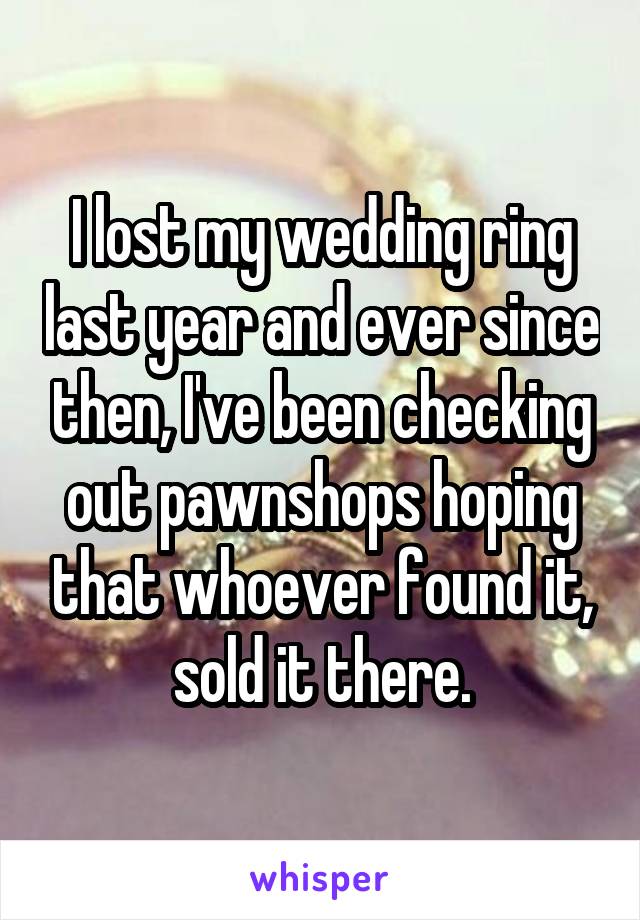 I lost my wedding ring last year and ever since then, I've been checking out pawnshops hoping that whoever found it, sold it there.