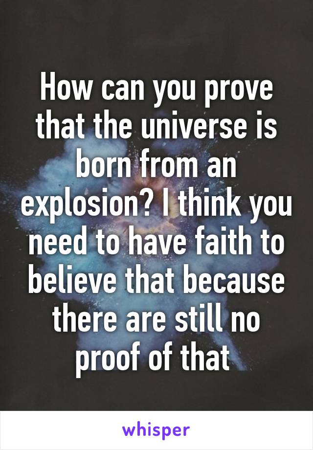 How can you prove that the universe is born from an explosion? I think you need to have faith to believe that because there are still no proof of that 