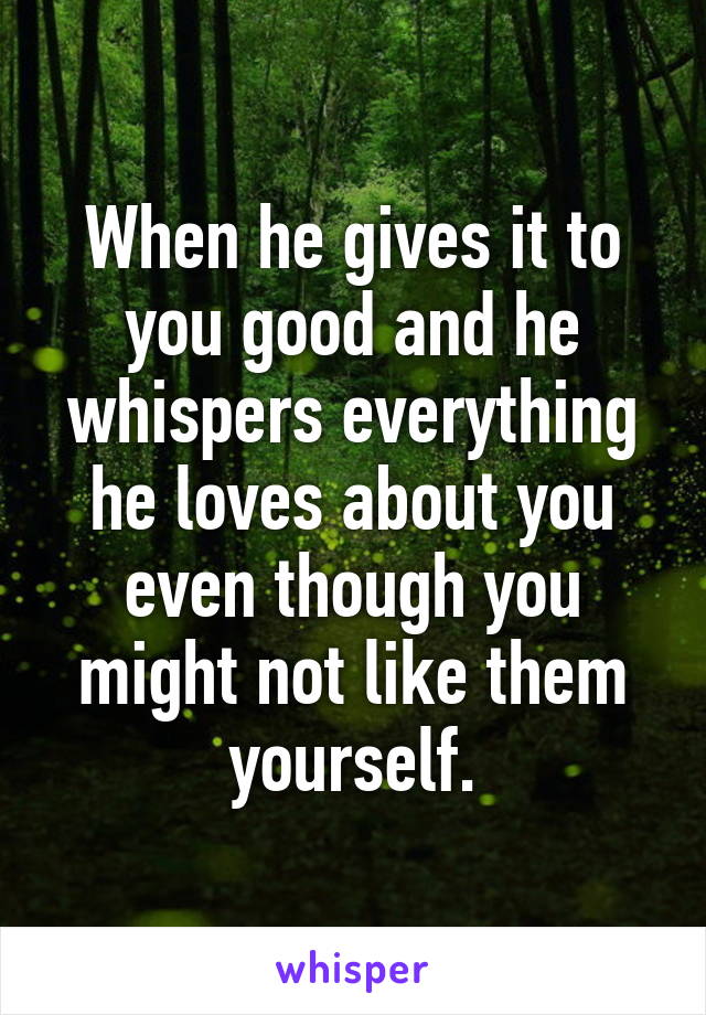 When he gives it to you good and he whispers everything he loves about you even though you might not like them yourself.