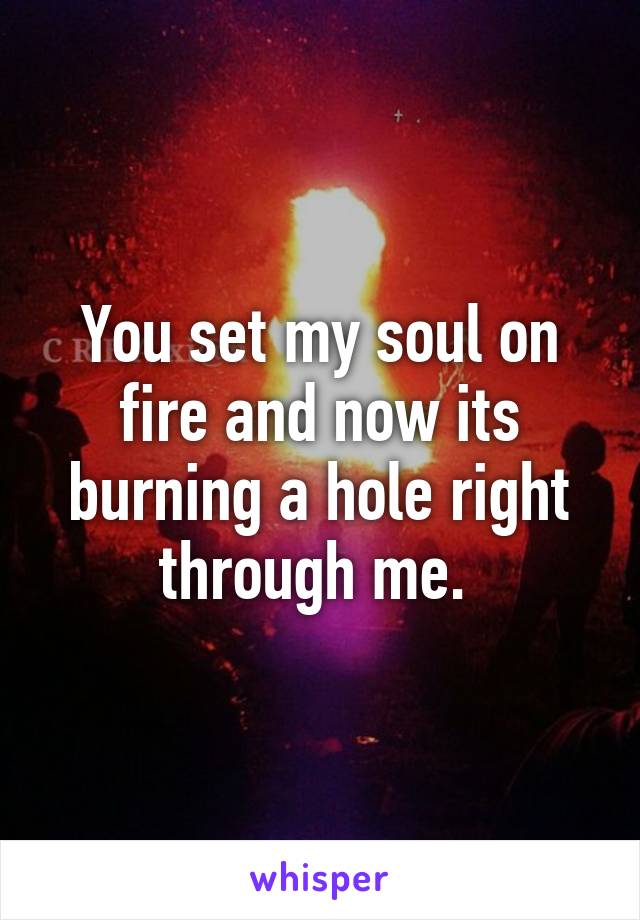 You set my soul on fire and now its burning a hole right through me. 