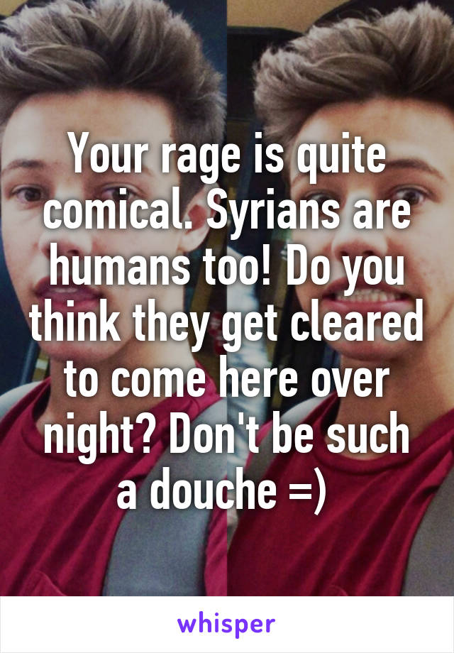 Your rage is quite comical. Syrians are humans too! Do you think they get cleared to come here over night? Don't be such a douche =) 