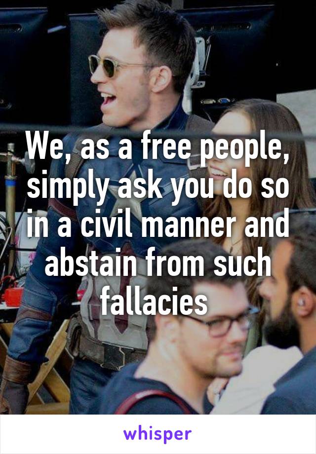 We, as a free people, simply ask you do so in a civil manner and abstain from such fallacies 