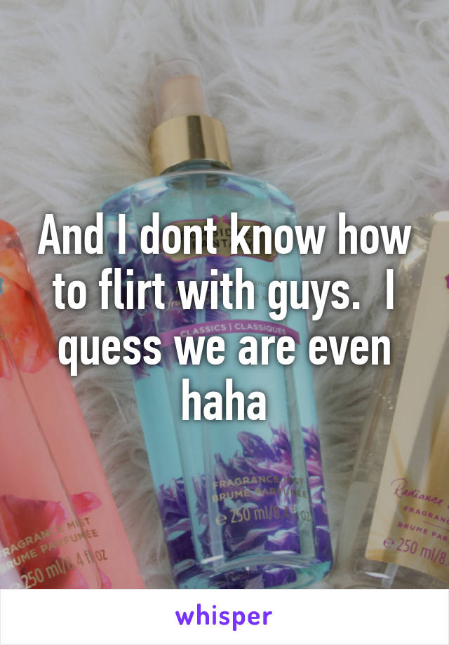 And I dont know how to flirt with guys.  I quess we are even haha