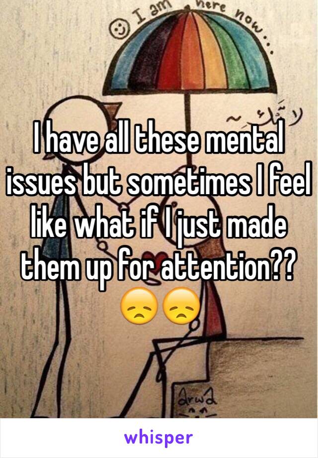 I have all these mental issues but sometimes I feel like what if I just made them up for attention?? 😞😞