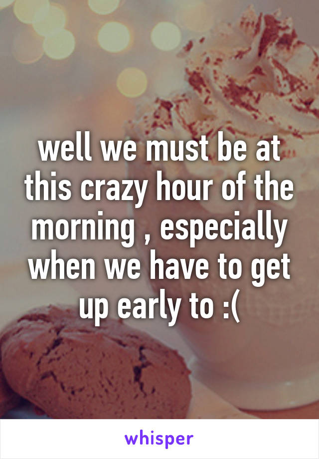 well we must be at this crazy hour of the morning , especially when we have to get up early to :(