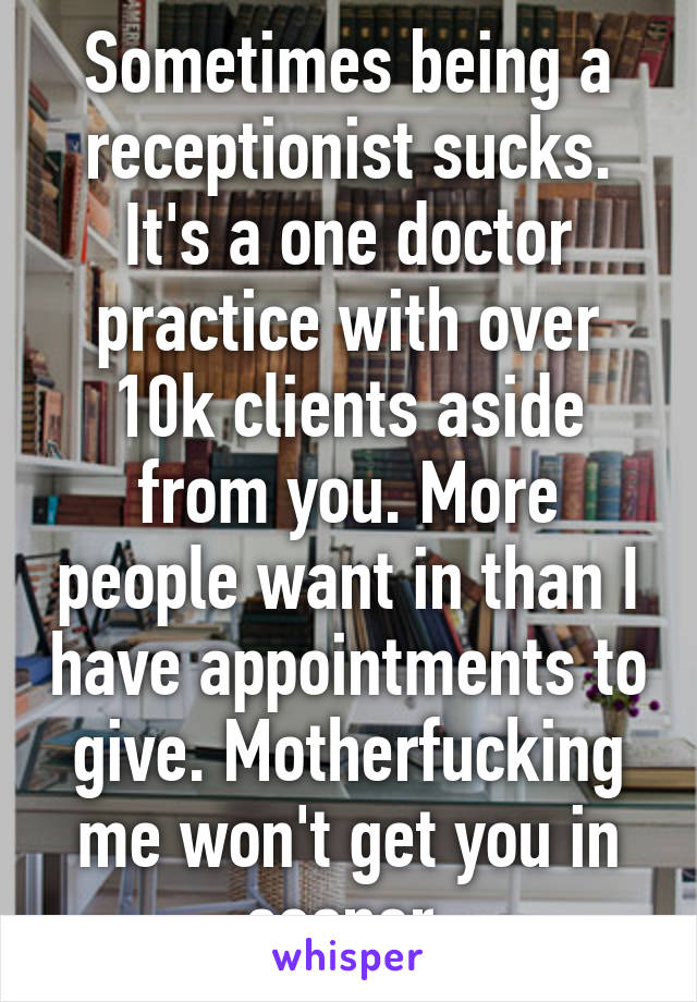 Sometimes being a receptionist sucks. It's a one doctor practice with over 10k clients aside from you. More people want in than I have appointments to give. Motherfucking me won't get you in sooner.