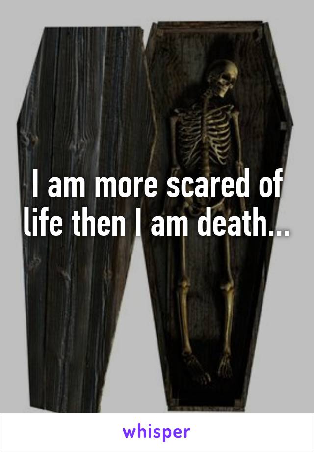 I am more scared of life then I am death... 