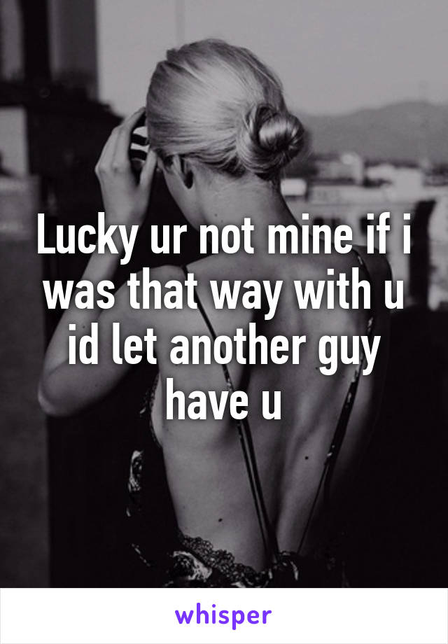 Lucky ur not mine if i was that way with u id let another guy have u