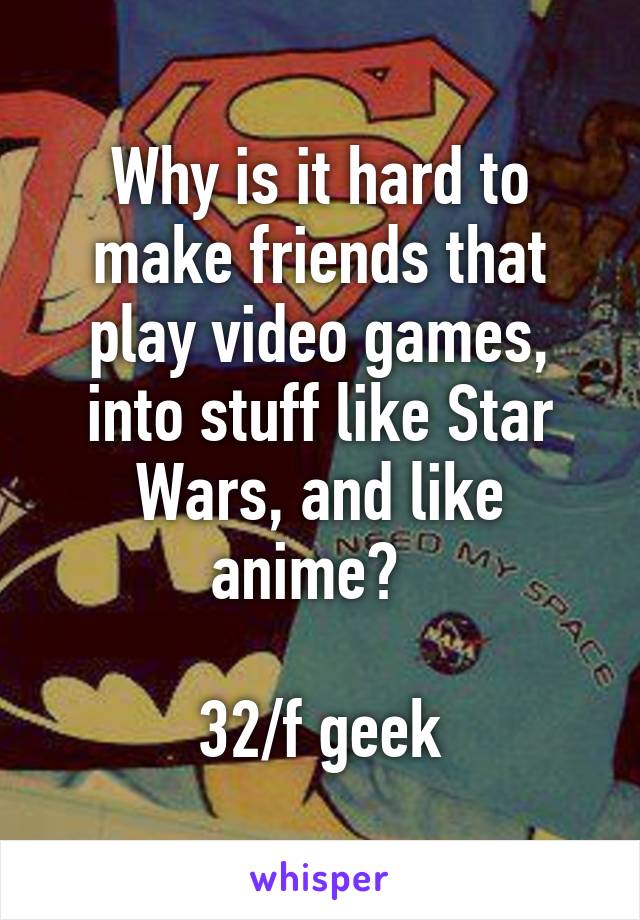 Why is it hard to make friends that play video games, into stuff like Star Wars, and like anime?  

32/f geek