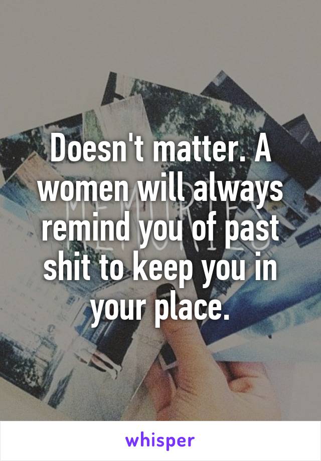 Doesn't matter. A women will always remind you of past shit to keep you in your place.