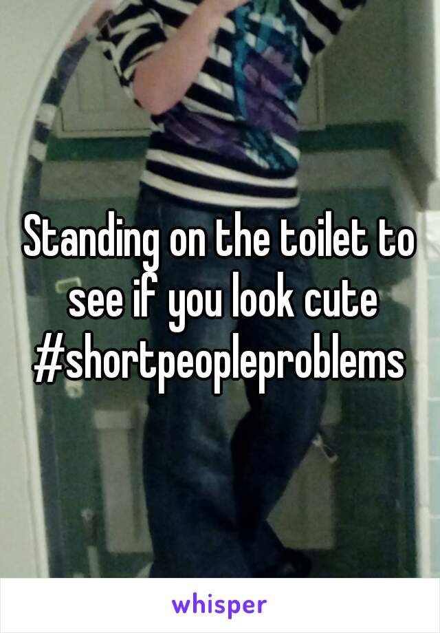 Standing on the toilet to see if you look cute
#shortpeopleproblems
