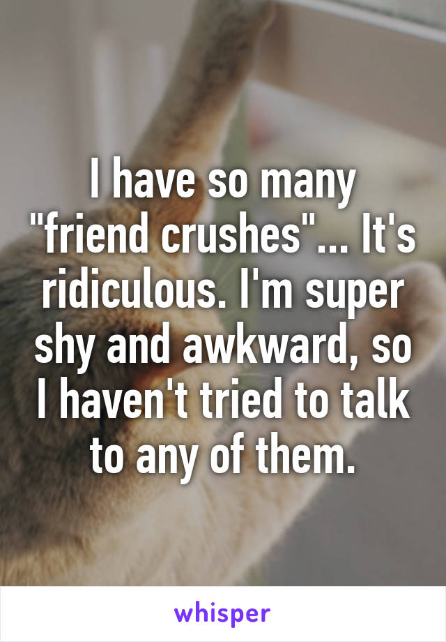 I have so many "friend crushes"... It's ridiculous. I'm super shy and awkward, so I haven't tried to talk to any of them.