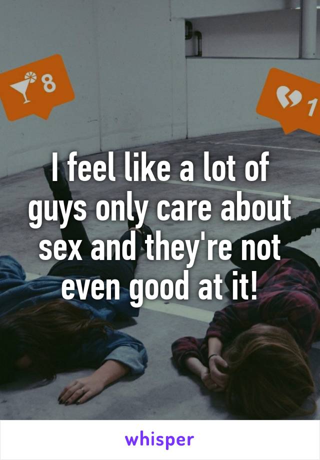 I feel like a lot of guys only care about sex and they're not even good at it!