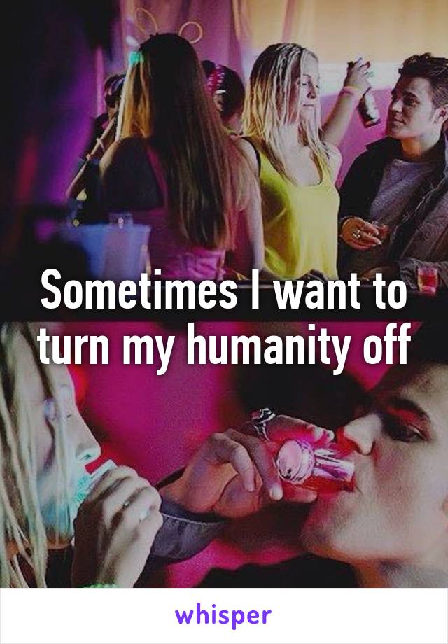 Sometimes I want to turn my humanity off