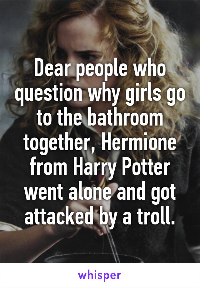 Dear people who question why girls go to the bathroom together, Hermione from Harry Potter went alone and got attacked by a troll.