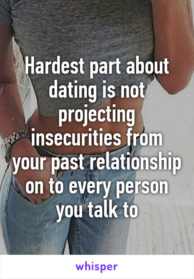 Hardest part about dating is not projecting insecurities from your past relationship on to every person you talk to