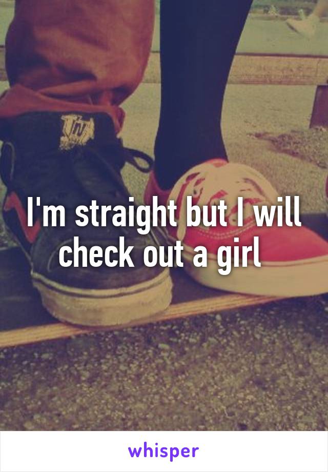 I'm straight but I will check out a girl 