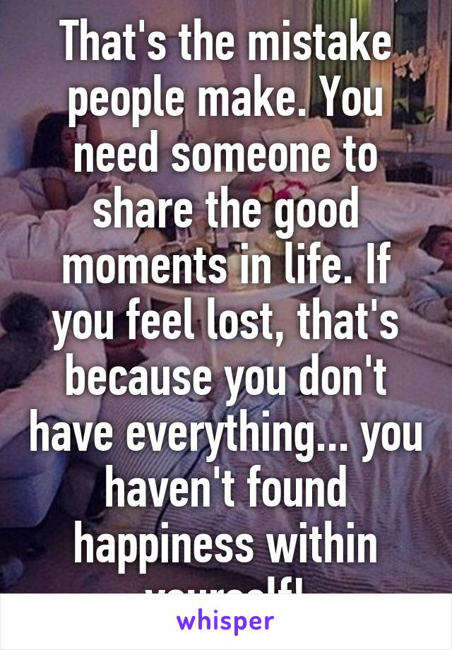 That's the mistake people make. You need someone to share the good moments in life. If you feel lost, that's because you don't have everything... you haven't found happiness within yourself!